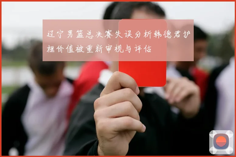 辽宁男篮总决赛失误分析韩德君护框价值被重新审视与评估