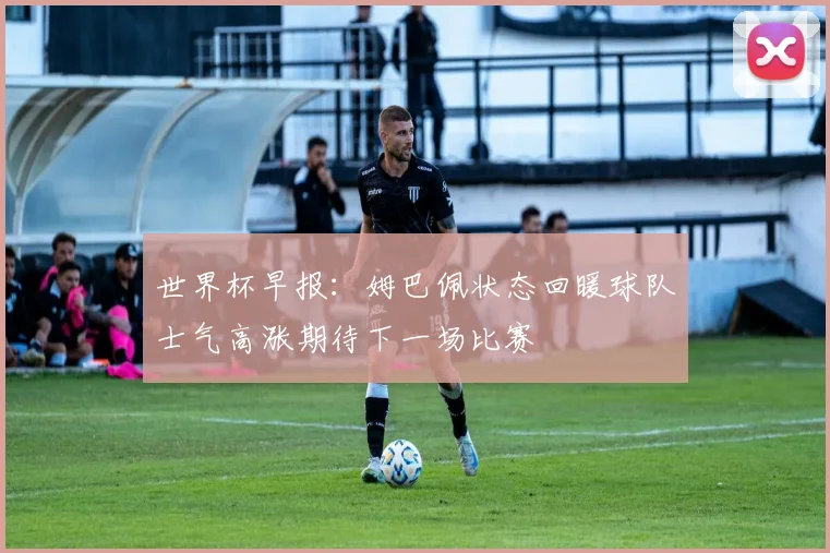世界杯早报：姆巴佩状态回暖球队士气高涨期待下一场比赛
