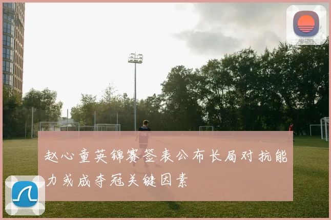 赵心童英锦赛签表公布长局对抗能力或成夺冠关键因素