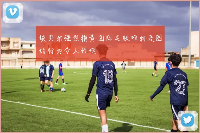 埃贝尔强烈指责国际足联唯利是图的行为令人作呕