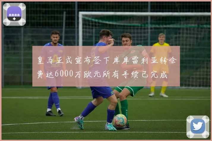 皇马正式宣布签下库库雷利亚转会费达6000万欧元所有手续已完成