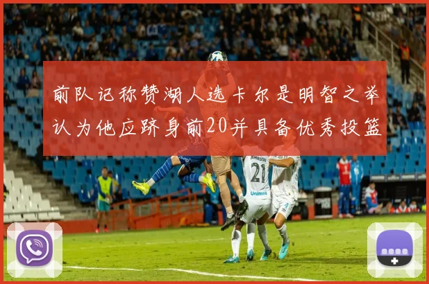 前队记称赞湖人选卡尔是明智之举认为他应跻身前20并具备优秀投篮和防守能力