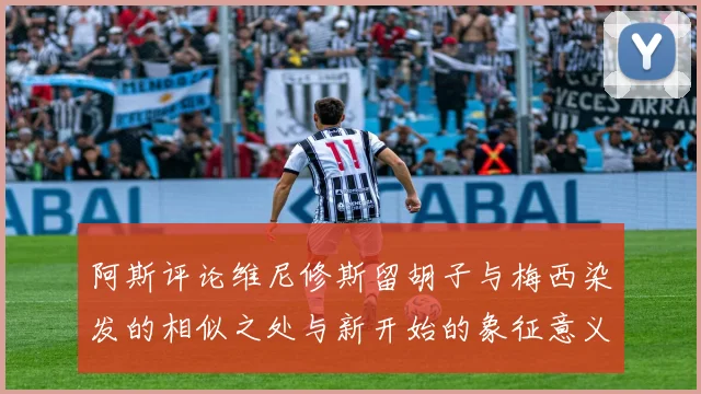 阿斯评论维尼修斯留胡子与梅西染发的相似之处与新开始的象征意义