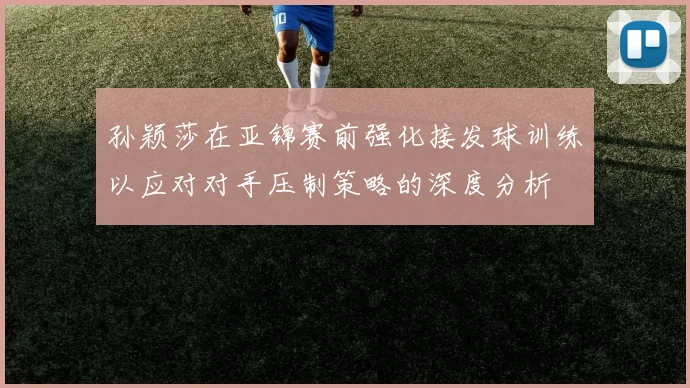 孙颖莎在亚锦赛前强化接发球训练以应对对手压制策略的深度分析