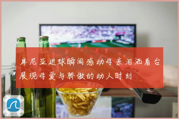 库尼亚进球瞬间感动母亲泪洒看台展现母爱与骄傲的动人时刻