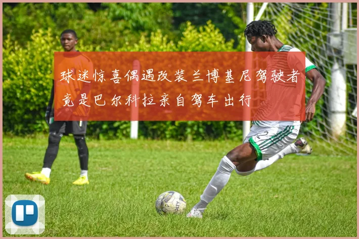 球迷惊喜偶遇改装兰博基尼驾驶者竟是巴尔科拉亲自驾车出行